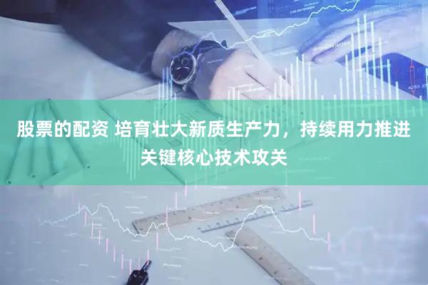 股票的配资 培育壮大新质生产力，持续用力推进关键核心技术攻关
