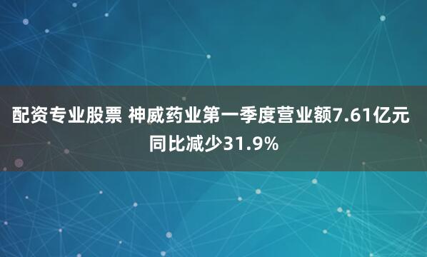 配资专业股票 神威药业第一季度营业额7.61亿元 同比减少31.9%