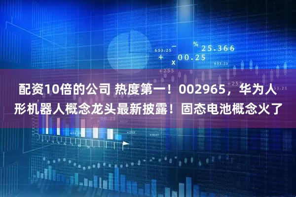 配资10倍的公司 热度第一！002965，华为人形机器人概念龙头最新披露！固态电池概念火了