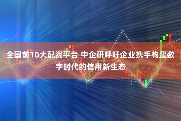全国前10大配资平台 中企研呼吁企业携手构建数字时代的信用新生态