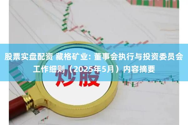 股票实盘配资 藏格矿业: 董事会执行与投资委员会工作细则（2025年5月）内容摘要