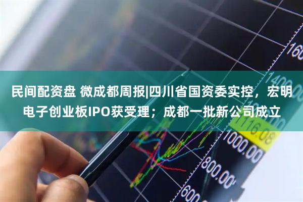 民间配资盘 微成都周报|四川省国资委实控，宏明电子创业板IPO获受理；成都一批新公司成立