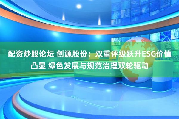 配资炒股论坛 创源股份：双重评级跃升ESG价值凸显 绿色发展与规范治理双轮驱动