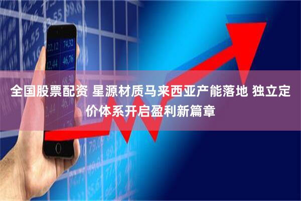 全国股票配资 星源材质马来西亚产能落地 独立定价体系开启盈利新篇章