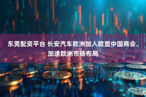 东莞配资平台 长安汽车欧洲加入欧盟中国商会，加速欧洲市场布局