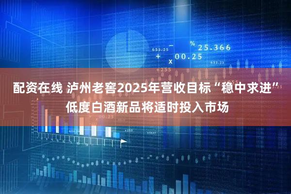 配资在线 泸州老窖2025年营收目标“稳中求进” 低度白酒新品将适时投入市场