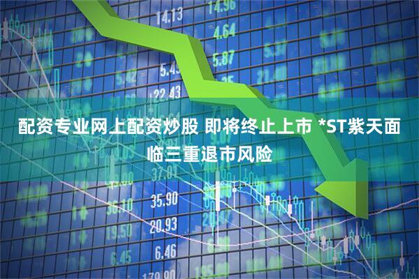 配资专业网上配资炒股 即将终止上市 *ST紫天面临三重退市风险
