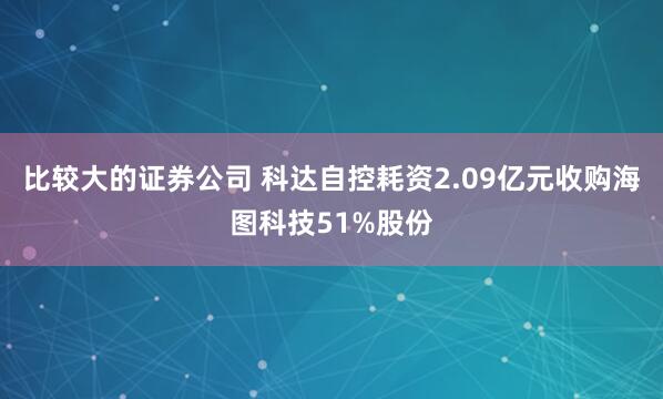 比较大的证券公司 科达自控耗资2.09亿元收购海图科技51%股份
