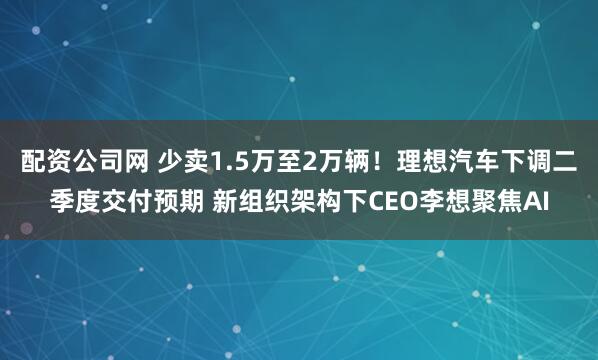 配资公司网 少卖1.5万至2万辆！理想汽车下调二季度交付预期 新组织架构下CEO李想聚焦AI