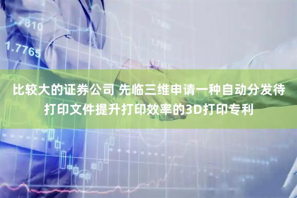比较大的证券公司 先临三维申请一种自动分发待打印文件提升打印效率的3D打印专利