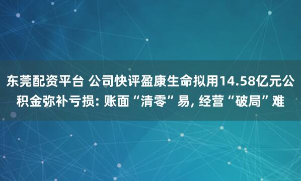 东莞配资平台 公司快评盈康生命拟用14.58亿元公积金弥补亏损: 账面“清零”易, 经营“破局”难