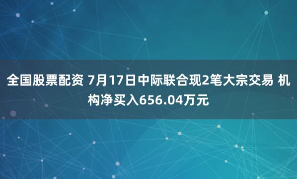全国股票配资 7月17日中际联合现2笔大宗交易 机构净买入656.04万元
