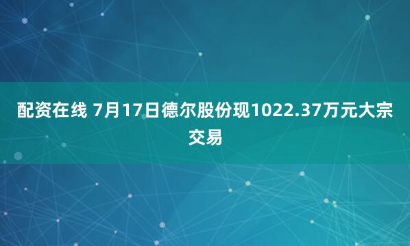 配资在线 7月17日德尔股份现1022.37万元大宗交易