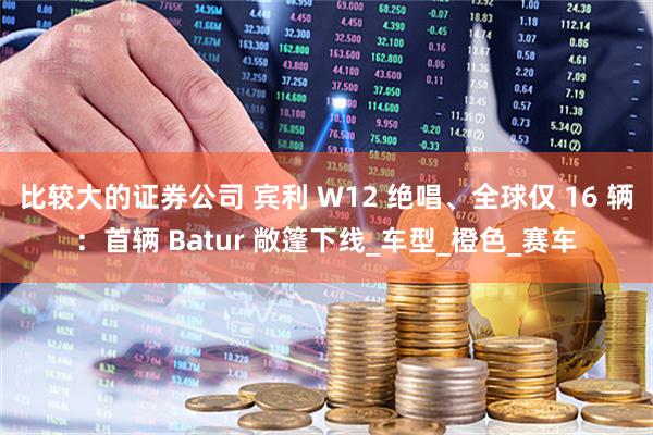 比较大的证券公司 宾利 W12 绝唱、全球仅 16 辆：首辆 Batur 敞篷下线_车型_橙色_赛车