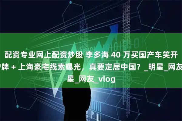 配资专业网上配资炒股 李多海 40 万买国产车笑开花！沪牌 + 上海豪宅线索曝光，真要定居中国？_明星_网友_vlog