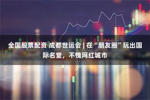 全国股票配资 成都世运会 | 在“朋友圈”玩出国际名堂，不愧网红城市