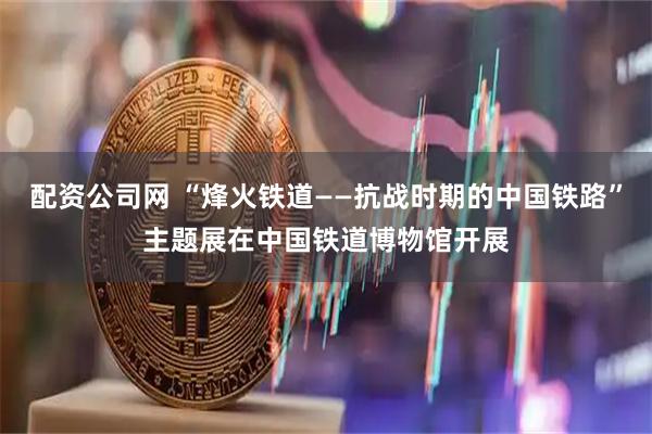 配资公司网 “烽火铁道——抗战时期的中国铁路”主题展在中国铁道博物馆开展