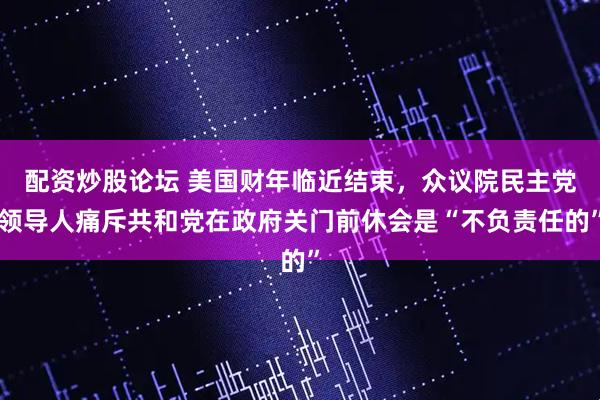 配资炒股论坛 美国财年临近结束，众议院民主党领导人痛斥共和党在政府关门前休会是“不负责任的”