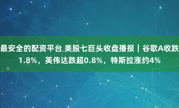 最安全的配资平台 美股七巨头收盘播报｜谷歌A收跌1.8%，英伟达跌超0.8%，特斯拉涨约4%
