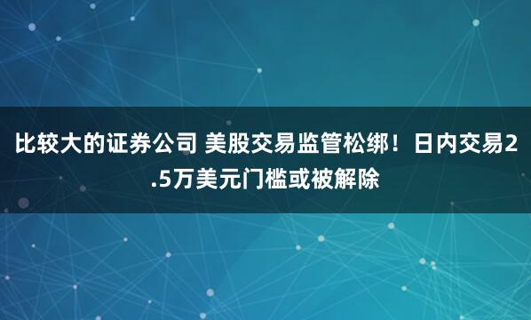 比较大的证券公司 美股交易监管松绑！日内交易2.5万美元门槛或被解除
